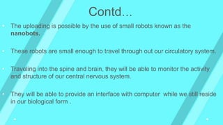 • The uploading is possible by the use of small robots known as the
nanobots.
• These robots are small enough to travel through out our circulatory system.
• Traveling into the spine and brain, they will be able to monitor the activity
and structure of our central nervous system.
• They will be able to provide an interface with computer while we still reside
in our biological form .
Contd…
 