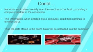 • Nanobots could also carefully scan the structure of our brain, providing a
complete readout of the connection.
• This information, when entered into a computer, could then continue to
function as us.
• Thus the data stored in the entire brain will be uploaded into the computer.
Contd…
 