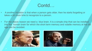 • A another situation is that when a person gets older, then he starts forgetting or
takes a bit more time to recognize to a person.
• For the above reason we need a blue brain. It is a simple chip that can be installed
into the human brain for which the short term memory and volatile memory at the old
age can be avoided.
Contd…
 