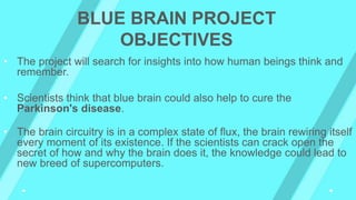 • The project will search for insights into how human beings think and
remember.
• Scientists think that blue brain could also help to cure the
Parkinson's disease.
• The brain circuitry is in a complex state of flux, the brain rewiring itself
every moment of its existence. If the scientists can crack open the
secret of how and why the brain does it, the knowledge could lead to
new breed of supercomputers.
BLUE BRAIN PROJECT
OBJECTIVES
 
