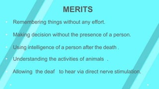 • Remembering things without any effort.
• Making decision without the presence of a person.
• Using intelligence of a person after the death .
• Understanding the activities of animals .
• Allowing the deaf to hear via direct nerve stimulation.
MERITS
 