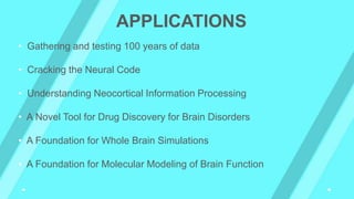 APPLICATIONS
• Gathering and testing 100 years of data
• Cracking the Neural Code
• Understanding Neocortical Information Processing
• A Novel Tool for Drug Discovery for Brain Disorders
• A Foundation for Whole Brain Simulations
• A Foundation for Molecular Modeling of Brain Function
 