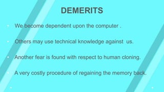 DEMERITS
• We become dependent upon the computer .
• Others may use technical knowledge against us.
• Another fear is found with respect to human cloning.
• A very costly procedure of regaining the memory back.
 