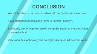 CONCLUSION
• We will be able to transfer ourselves into computers at some point.
• It will bring both benefits and harm to human society .
• Eventually aim of applying terrific computer power to the simulation
of an entire brain.
• Very soon this technology will be highly accepted all over the world.
 