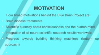 Four broad motivations behind the Blue Brain Project are:
• Brain disease treatments
• Scientific curiosity about consciousness and the human mind
• Integration of all neuro scientific research results worldwide
• Progress towards building thinking machines (bottom up
approach)
MOTIVATION
 