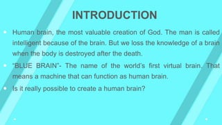  Human brain, the most valuable creation of God. The man is called
intelligent because of the brain. But we loss the knowledge of a brain
when the body is destroyed after the death.
 “BLUE BRAIN”- The name of the world’s first virtual brain. That
means a machine that can function as human brain.
 Is it really possible to create a human brain?
INTRODUCTION
 