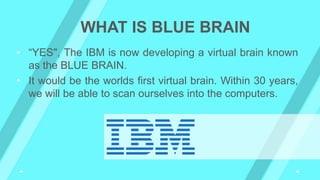 • “YES", The IBM is now developing a virtual brain known
as the BLUE BRAIN.
• It would be the worlds first virtual brain. Within 30 years,
we will be able to scan ourselves into the computers.
WHAT IS BLUE BRAIN
 