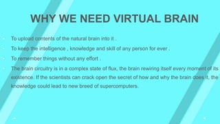 • To upload contents of the natural brain into it .
• To keep the intelligence , knowledge and skill of any person for ever .
• To remember things without any effort .
• The brain circuitry is in a complex state of flux, the brain rewiring itself every moment of its
existence. If the scientists can crack open the secret of how and why the brain does it, the
knowledge could lead to new breed of supercomputers.
WHY WE NEED VIRTUAL BRAIN
 