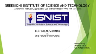 SREENIDHI INSTITUTE OF SCIENCE AND TECHNOLOGY
(Autonomous Institution, approved by UGC and Accredited by NAAC with ‘A’ Grade)
TECHNICAL SEMINAR
on
(THE FUTURE OF COMPUTERS)
Presented by…
Mrinmoy Dalal
CSE A (13311A0506)
 