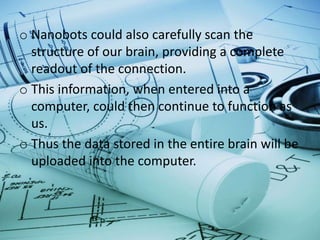 o Nanobots could also carefully scan the
structure of our brain, providing a complete
readout of the connection.
o This information, when entered into a
computer, could then continue to function as
us.
o Thus the data stored in the entire brain will be
uploaded into the computer.
 