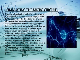 -:SIMULATING THE MICRO CIRCUIT:-
Once the microcircuit is built, the exciting work
of making the circuit function can begin. All the
8192 processors of the Blue Gene are pressed
into service, in a massively parallel computation
solving the complex mathematical equations
that govern the electrical activity in each neuron
when a stimulus is applied. As the electrical
impulse travels from neuron to neuron, the
results are communicated via inter-processor
communication (MPI). Currently, the time
required to simulate the circuit is about two
orders of magnitude larger than the actual
biological time simulated. The Blue Brain team is
working to streamline the computation so that
the circuit can function in real time - meaning
that 1 second of activity can be modeled in one
second
 