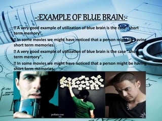 -:EXAMPLE OF BLUE BRAIN:-
A very good example of utilization of blue brain is the case "short
term memory".
In some movies we might have noticed that a person might be having
short term memories.
A very good example of utilization of blue brain is the case "short
term memory".
In some movies we might have noticed that a person might be having
short term memories.
 