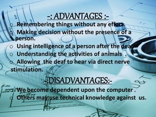-: ADVANTAGES :-
o Remembering things without any effort.
o Making decision without the presence of a
person.
o Using intelligence of a person after the death
o Understanding the activities of animals .
o Allowing the deaf to hear via direct nerve
stimulation.
-:DISADVANTAGES:-
o We become dependent upon the computer .
o Others may use technical knowledge against us.
 