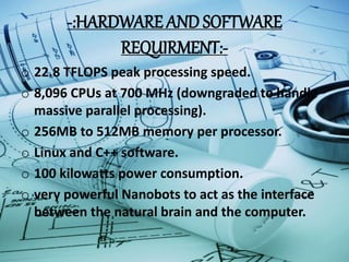 -:HARDWARE AND SOFTWARE
REQUIRMENT:-
o 22.8 TFLOPS peak processing speed.
o 8,096 CPUs at 700 MHz (downgraded to handle
massive parallel processing).
o 256MB to 512MB memory per processor.
o Linux and C++ software.
o 100 kilowatts power consumption.
o very powerful Nanobots to act as the interface
between the natural brain and the computer.
 
