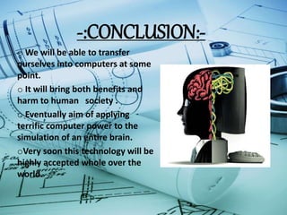 -:CONCLUSION:-
o We will be able to transfer
ourselves into computers at some
point.
o It will bring both benefits and
harm to human society .
o Eventually aim of applying
terrific computer power to the
simulation of an entire brain.
oVery soon this technology will be
highly accepted whole over the
world.
 