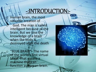 -:INTRODUCTION:-
o Human brain, the most
valuable creation of
o God. The man is called
intelligent because of the
brain. But we lose the
knowledge of a brain
when the body is
destroyed after the death
.
o “BLUE BRAIN”- The name
of the world’s first virtual
brain. That means a
machine that can
function as human brain.
 
