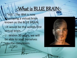 -:What is BLUE BRAIN:-
o“YES", The IBM is now
developing a virtual brain
known as the BLUE BRAIN.
oIt would be the worlds first
virtual brain.
o Within 30 years, we will
be able to scan ourselves
into the computers.
 
