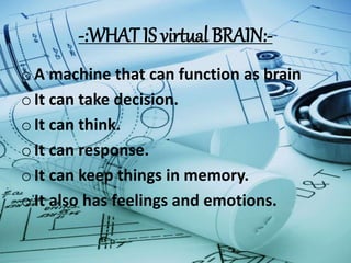 -:WHAT IS virtual BRAIN:-
oA machine that can function as brain
oIt can take decision.
oIt can think.
oIt can response.
oIt can keep things in memory.
oIt also has feelings and emotions.
 