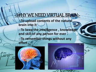 -:WHY WE NEED VIRTUAL BRAIN:-
oTo upload contents of the natural
brain into it
oTo keep the intelligence , knowledge
and skill of any person for ever .
oTo remember things without any
effort .
 