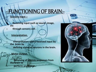 -:FUNCTIONING OF BRAIN:-
o Sensory Input :-
o
o Receiving input such as sound ,image,
etc
o through sensory cell .
o Interpretation.
o
o Interpretation of the received input by
the brain by
o defining states of neurons in the brain.
o Motor Output.
o
o Receiving of electric responses from
the brain to
o perform any action .
 