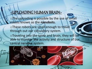 -:UPLOADING HUMAN BRAIN:-
oThe uploading is possible by the use of small
robots known as the nanobots.
oThese robots are small enough to travel
through out our circulatory system.
oTraveling into the spine and brain, they will be
able to monitor the activity and structure of our
central nervous system.
oThey will be able to provide an interface with
computer while we still reside in our biological
form .
 