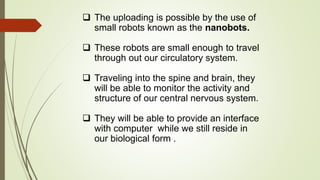  The uploading is possible by the use of
small robots known as the nanobots.
 These robots are small enough to travel
through out our circulatory system.
 Traveling into the spine and brain, they
will be able to monitor the activity and
structure of our central nervous system.
 They will be able to provide an interface
with computer while we still reside in
our biological form .
 