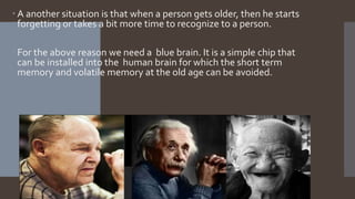  A another situation is that when a person gets older, then he starts
forgetting or takes a bit more time to recognize to a person.
 For the above reason we need a blue brain. It is a simple chip that
can be installed into the human brain for which the short term
memory and volatile memory at the old age can be avoided.
 