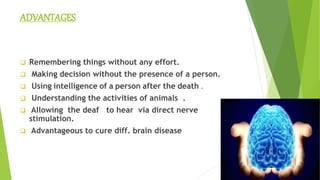 ADVANTAGES
 Remembering things without any effort.
 Making decision without the presence of a person.
 Using intelligence of a person after the death .
 Understanding the activities of animals .
 Allowing the deaf to hear via direct nerve
stimulation.
 Advantageous to cure diff. brain disease
…...Advantageous to cure diff. brain disease
Advantageous to cure diff. brain disease
 