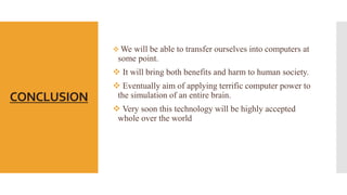 CONCLUSION
 We will be able to transfer ourselves into computers at
some point.
 It will bring both benefits and harm to human society.
 Eventually aim of applying terrific computer power to
the simulation of an entire brain.
 Very soon this technology will be highly accepted
whole over the world
 