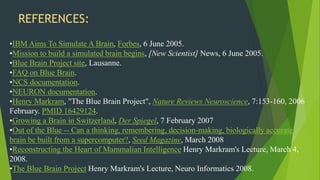 REFERENCES:
•IBM Aims To Simulate A Brain, Forbes, 6 June 2005.
•Mission to build a simulated brain begins, [New Scientist] News, 6 June 2005.
•Blue Brain Project site, Lausanne.
•FAQ on Blue Brain.
•NCS documentation.
•NEURON documentation.
•Henry Markram, "The Blue Brain Project", Nature Reviews Neuroscience, 7:153-160, 2006
February. PMID 16429124.
•Growing a Brain in Switzerland, Der Spiegel, 7 February 2007
•Out of the Blue -- Can a thinking, remembering, decision-making, biologically accurate
brain be built from a supercomputer?, Seed Magazine, March 2008
•Reconstructing the Heart of Mammalian Intelligence Henry Markram's Lecture, March 4,
2008.
•The Blue Brain Project Henry Markram's Lecture, Neuro Informatics 2008.
 