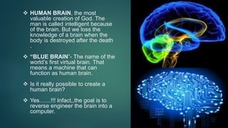 HUMAN BRAIN, the most
valuable creation of God. The
man is called intelligent because
of the brain. But we loss the
knowledge of a brain when the
body is destroyed after the death
.
 “BLUE BRAIN”- The name of the
world’s first virtual brain. That
means a machine that can
function as human brain.
 Is it really possible to create a
human brain?
 Yes……!!! Infact,,the goal is to
reverse engineer the brain into a
computer.
 