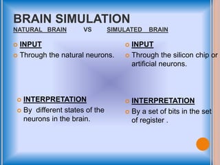 BRAIN SIMULATION
NATURAL BRAIN VS SIMULATED BRAIN
 INPUT
 Through the natural neurons.
 INPUT
 Through the silicon chip or
artificial neurons.
 INTERPRETATION
 By different states of the
neurons in the brain.
 INTERPRETATION
 By a set of bits in the set
of register .
 