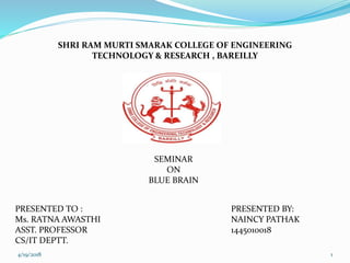 SHRI RAM MURTI SMARAK COLLEGE OF ENGINEERING
TECHNOLOGY & RESEARCH , BAREILLY
SEMINAR
ON
BLUE BRAIN
PRESENTED BY:
NAINCY PATHAK
1445010018
PRESENTED TO :
Ms. RATNA AWASTHI
ASST. PROFESSOR
CS/IT DEPTT.
4/19/2018 1
 