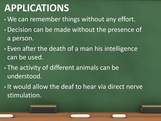 APPLICATIONS
• We can remember things without any effort.
• Decision can be made without the presence of
a person.
• Even after the death of a man his intelligence
can be used.
• The activity of different animals can be
understood.
• It would allow the deaf to hear via direct nerve
stimulation.
 