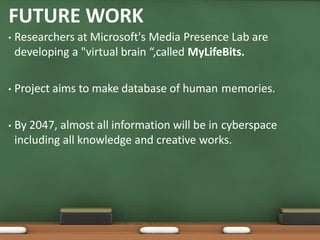 FUTURE WORK
• Researchers at Microsoft's Media Presence Lab are
developing a "virtual brain “,called MyLifeBits.
• Project aims to make database of human memories.
• By 2047, almost all information will be in cyberspace
including all knowledge and creative works.
 