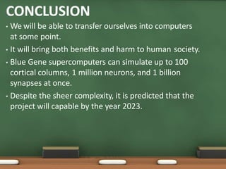 CONCLUSION
• We will be able to transfer ourselves into computers
at some point.
• It will bring both benefits and harm to human society.
• Blue Gene supercomputers can simulate up to 100
cortical columns, 1 million neurons, and 1 billion
synapses at once.
• Despite the sheer complexity, it is predicted that the
project will capable by the year 2023.
 