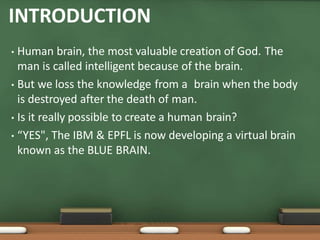 INTRODUCTION
• Human brain, the most valuable creation of God. The
man is called intelligent because of the brain.
• But we loss the knowledge from a brain when the body
is destroyed after the death of man.
• Is it really possible to create a human brain?
• “YES", The IBM & EPFL is now developing a virtual brain
known as the BLUE BRAIN.
 