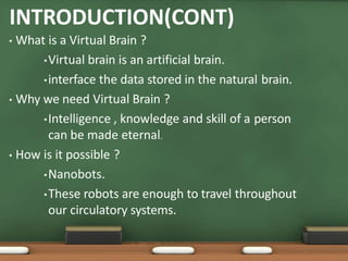 INTRODUCTION(CONT)
• What is a Virtual Brain ?
•Virtual brain is an artificial brain.
•interface the data stored in the natural brain.
• Why we need Virtual Brain ?
•Intelligence , knowledge and skill of a person
can be made eternal.
• How is it possible ?
•Nanobots.
•These robots are enough to travel throughout
our circulatory systems.
 