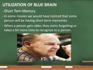 UTILIZATION OF BLUE BRAIN
• Short Term Memory.
• In some movies we would have noticed that some
person will be having short term memories.
• When a person gets older, they starts forgetting or
takes a bit more time to recognize to a person.
 