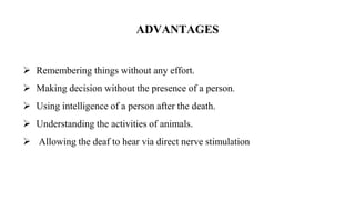 ADVANTAGES
 Remembering things without any effort.
 Making decision without the presence of a person.
 Using intelligence of a person after the death.
 Understanding the activities of animals.
 Allowing the deaf to hear via direct nerve stimulation
 
