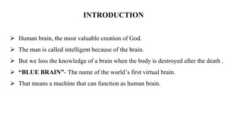 INTRODUCTION
 Human brain, the most valuable creation of God.
 The man is called intelligent because of the brain.
 But we loss the knowledge of a brain when the body is destroyed after the death .
 “BLUE BRAIN”- The name of the world’s first virtual brain.
 That means a machine that can function as human brain.
 