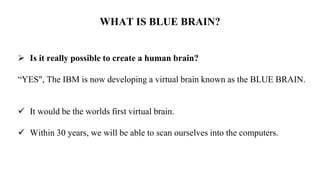 WHAT IS BLUE BRAIN?
 Is it really possible to create a human brain?
“YES", The IBM is now developing a virtual brain known as the BLUE BRAIN.
 It would be the worlds first virtual brain.
 Within 30 years, we will be able to scan ourselves into the computers.
 