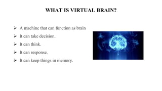 WHAT IS VIRTUAL BRAIN?
 A machine that can function as brain
 It can take decision.
 It can think.
 It can response.
 It can keep things in memory.
 