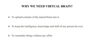 WHY WE NEED VIRTUAL BRAIN?
 To upload contents of the natural brain into it .
 To keep the intelligence, knowledge and skill of any person for ever.
 To remember things without any effort
 