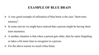 EXAMPLE OF BLUE BRAIN
 A very good example of utilization of blue brain is the case "short term
memory".
 In some movies we might have noticed that a person might be having short
term memories.
 A another situation is that when a person gets older, then he starts forgetting
or takes a bit more time to recognize to a person.
 For the above reason we need a blue brain.
 