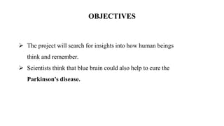 OBJECTIVES
 The project will search for insights into how human beings
think and remember.
 Scientists think that blue brain could also help to cure the
Parkinson's disease.
 
