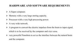 HARDWARE AND SOFTWARE REQUIREMENTS
 A Super computer.
 Memory with a very large storing capacity.
 Processor with a very high processing power.
 A very wide network.
 A program to convert the electric impulses from the brain to input signal,
which is to be received by the computer and vice versa.
 very powerful Nanobots to act as the interface between the natural brain
and the computer.
 