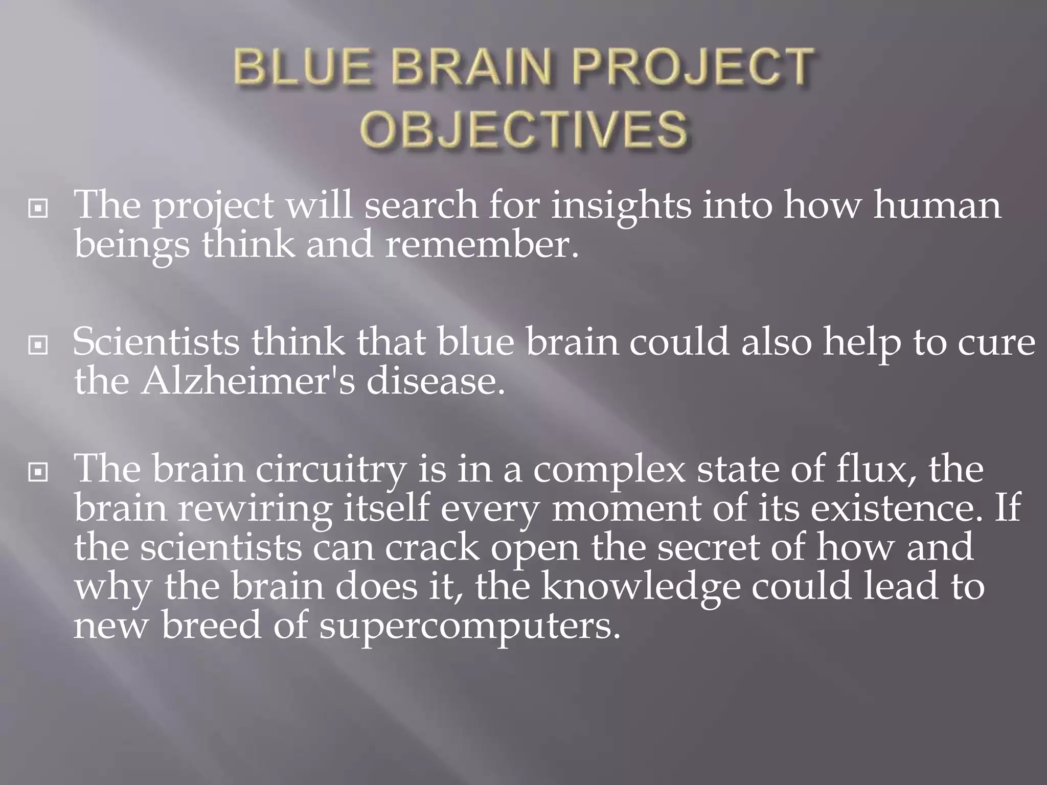  The project will search for insights into how human
beings think and remember.
 Scientists think that blue brain could also help to cure
the Alzheimer's disease.
 The brain circuitry is in a complex state of flux, the
brain rewiring itself every moment of its existence. If
the scientists can crack open the secret of how and
why the brain does it, the knowledge could lead to
new breed of supercomputers.
 