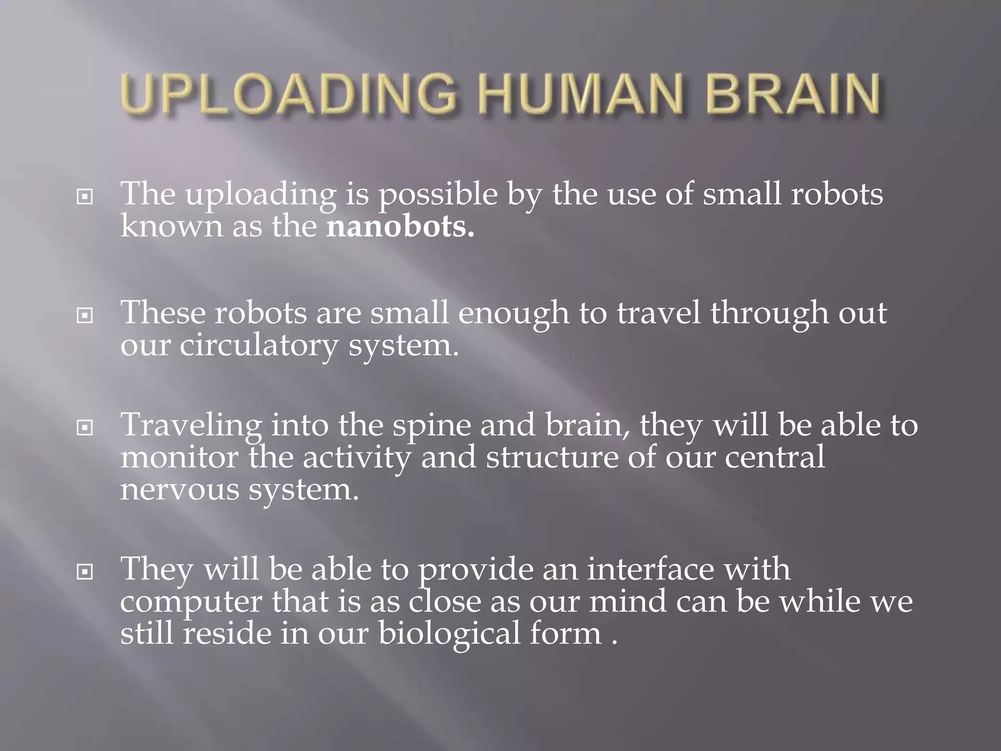  The uploading is possible by the use of small robots
known as the nanobots.
 These robots are small enough to travel through out
our circulatory system.
 Traveling into the spine and brain, they will be able to
monitor the activity and structure of our central
nervous system.
 They will be able to provide an interface with
computer that is as close as our mind can be while we
still reside in our biological form .
 