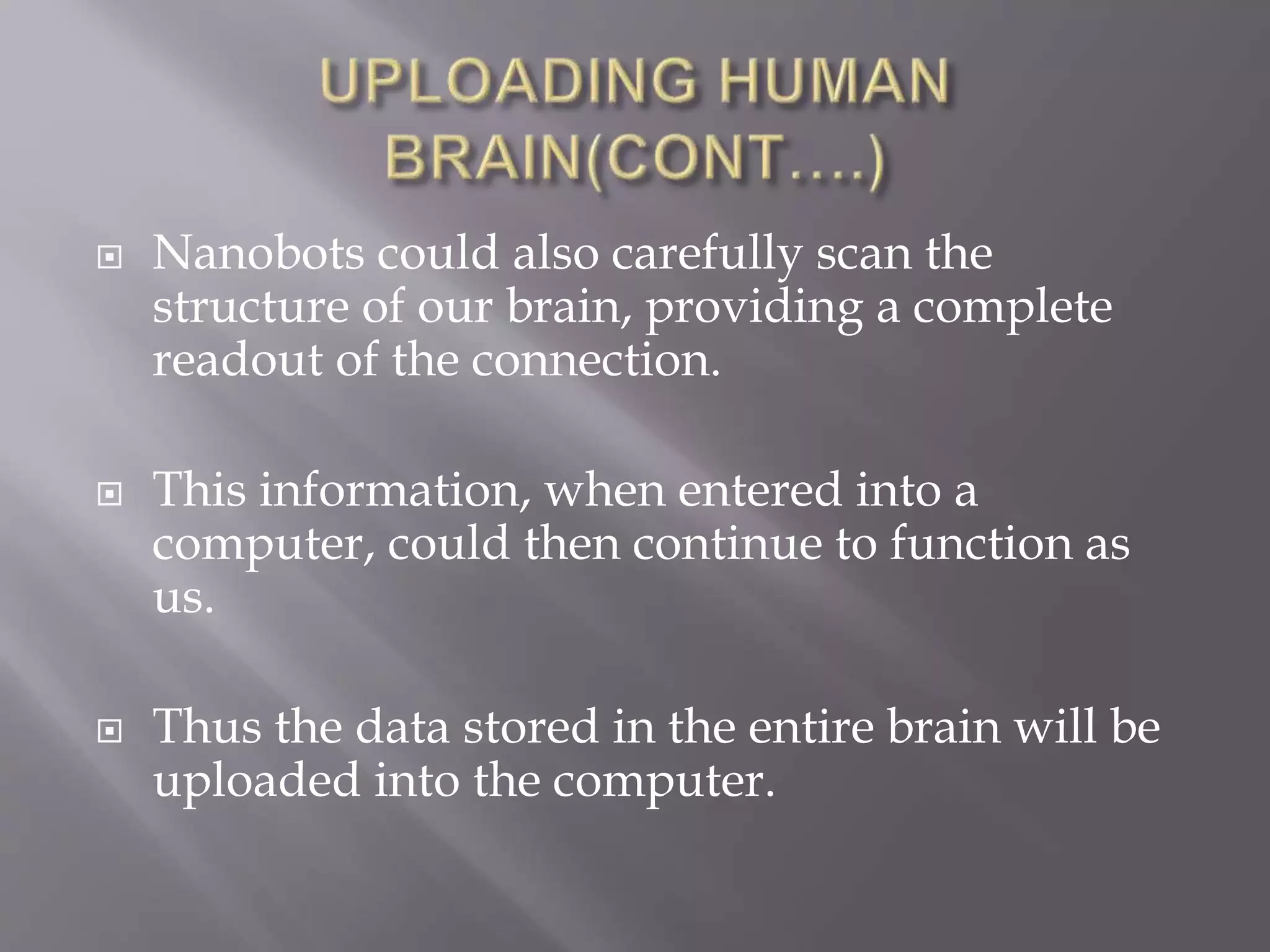  Nanobots could also carefully scan the
structure of our brain, providing a complete
readout of the connection.
 This information, when entered into a
computer, could then continue to function as
us.
 Thus the data stored in the entire brain will be
uploaded into the computer.
 